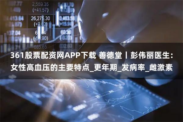 361股票配资网APP下载 善德堂丨彭伟丽医生：女性高血压的主要特点_更年期_发病率_雌激素
