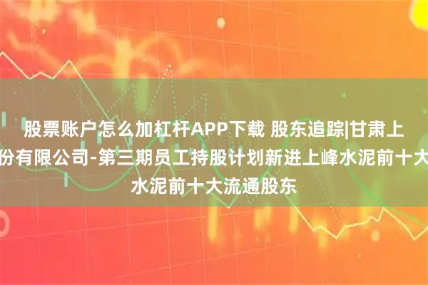 股票账户怎么加杠杆APP下载 股东追踪|甘肃上峰水泥股份有限公司-第三期员工持股计划新进上峰水泥前十大流通股东