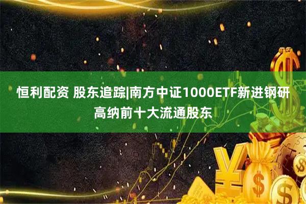 恒利配资 股东追踪|南方中证1000ETF新进钢研高纳前十大流通股东