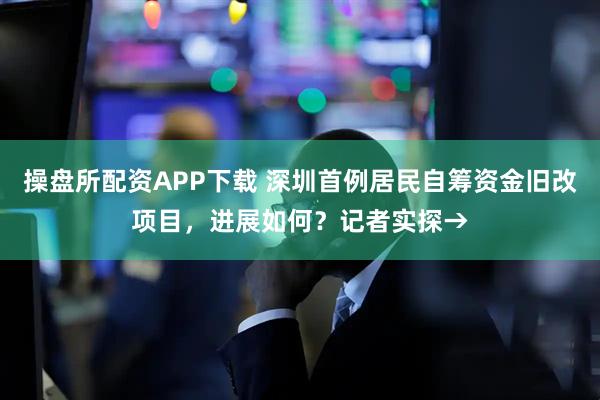 操盘所配资APP下载 深圳首例居民自筹资金旧改项目，进展如何？记者实探→
