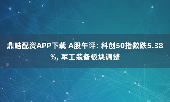 鼎皓配资APP下载 A股午评: 科创50指数跌5.38%, 军工装备板块调整