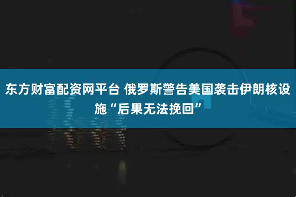 东方财富配资网平台 俄罗斯警告美国袭击伊朗核设施“后果无法挽回”