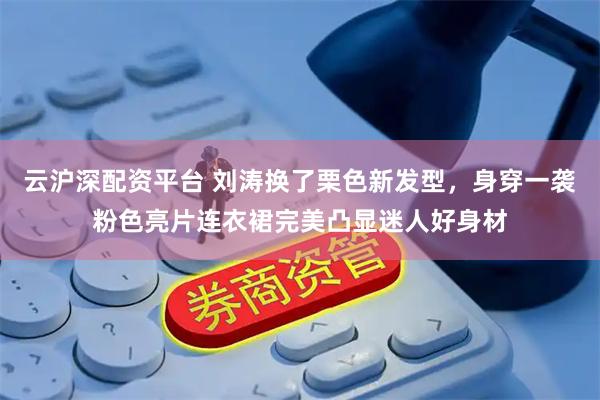 云沪深配资平台 刘涛换了栗色新发型，身穿一袭粉色亮片连衣裙完美凸显迷人好身材